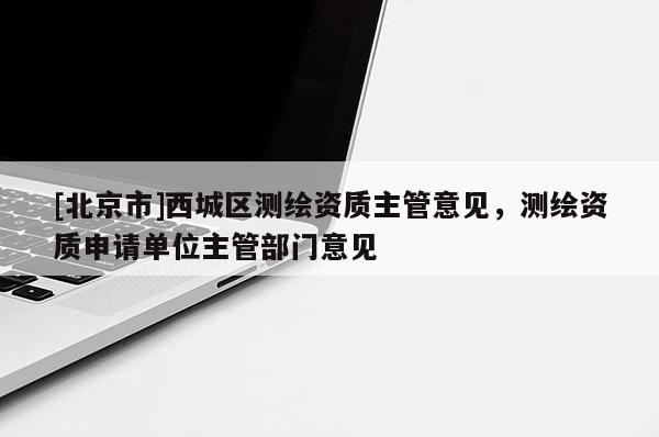 [北京市]西城区测绘资质主管意见，测绘资质申请单位主管部门意见