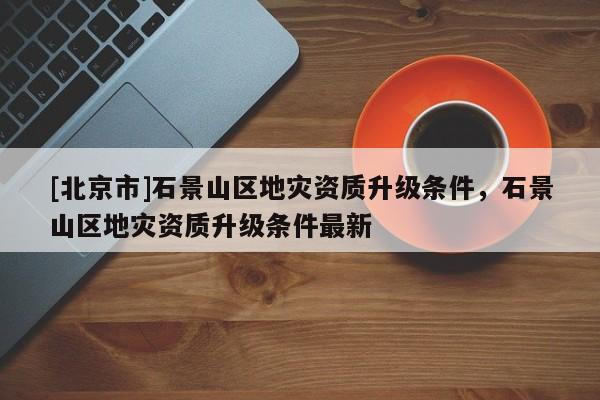 [北京市]石景山区地灾资质升级条件，石景山区地灾资质升级条件最新