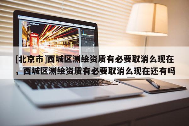 [北京市]西城区测绘资质有必要取消么现在，西城区测绘资质有必要取消么现在还有吗