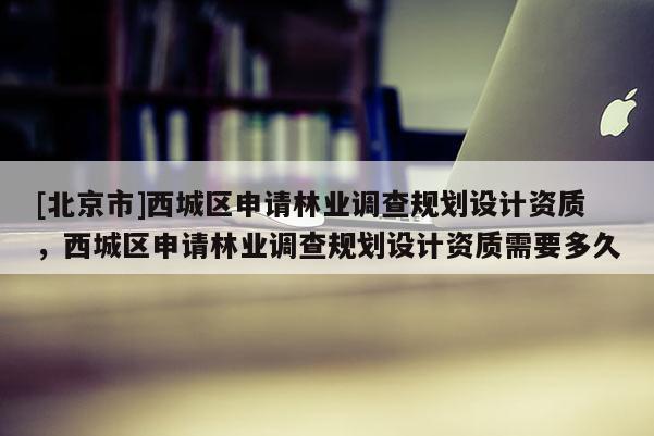 [北京市]西城区申请林业调查规划设计资质，西城区申请林业调查规划设计资质需要多久