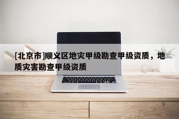 [北京市]顺义区地灾甲级勘查甲级资质，地质灾害勘查甲级资质