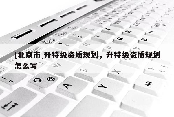 [北京市]升特级资质规划，升特级资质规划怎么写