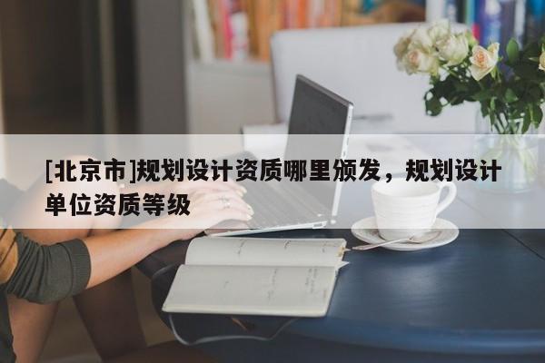 [北京市]规划设计资质哪里颁发，规划设计单位资质等级