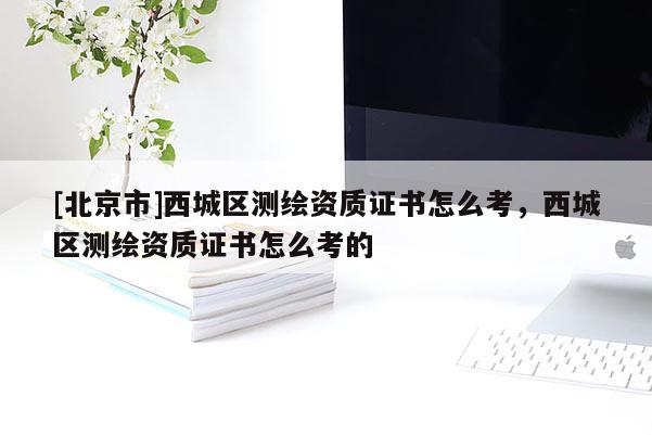 [北京市]西城区测绘资质证书怎么考，西城区测绘资质证书怎么考的