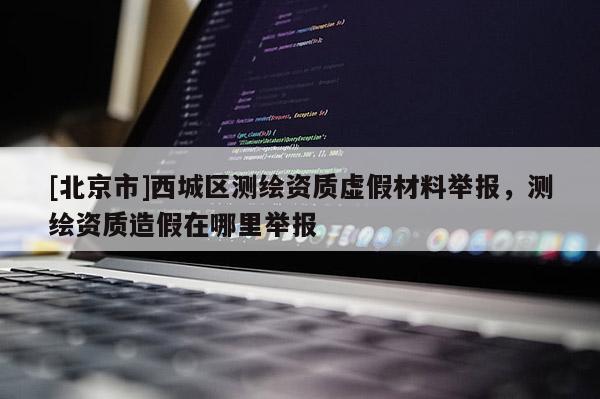 [北京市]西城区测绘资质虚假材料举报，测绘资质造假在哪里举报