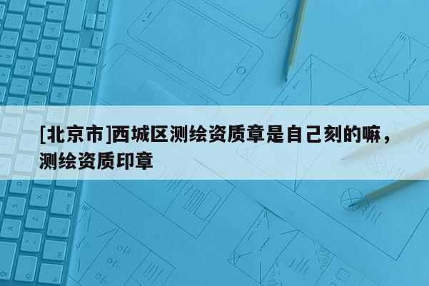 [北京市]西城区测绘资质章是自己刻的嘛，测绘资质印章
