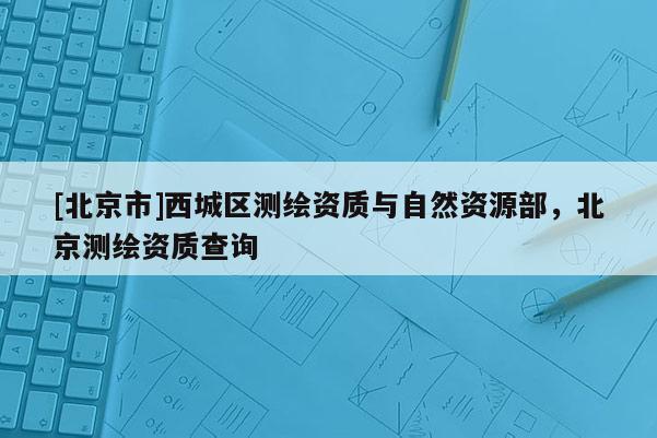 [北京市]西城区测绘资质与自然资源部，北京测绘资质查询
