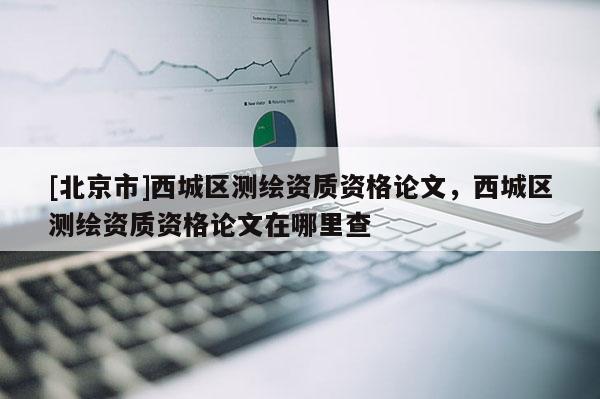 [北京市]西城区测绘资质资格论文，西城区测绘资质资格论文在哪里查