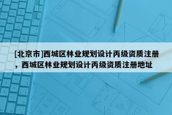 [北京市]西城区林业规划设计丙级资质注册，西城区林业规划设计丙级资质注册地址