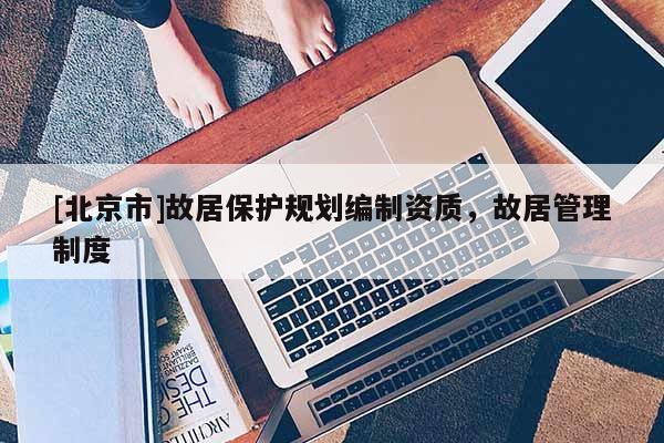 [北京市]故居保护规划编制资质，故居管理制度