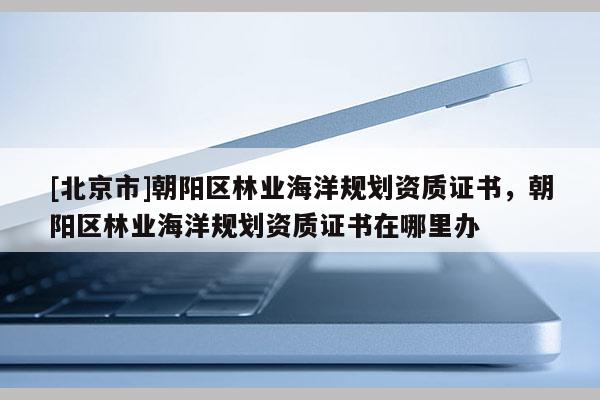 [北京市]朝阳区林业海洋规划资质证书，朝阳区林业海洋规划资质证书在哪里办