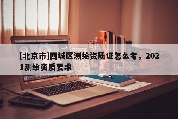 [北京市]西城区测绘资质证怎么考，2021测绘资质要求