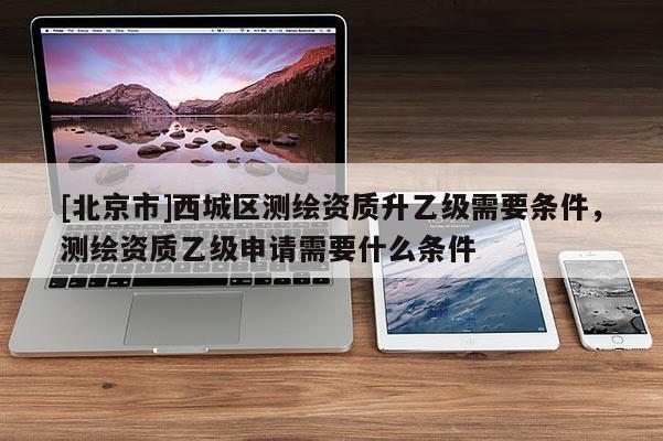 [北京市]西城区测绘资质升乙级需要条件，测绘资质乙级申请需要什么条件