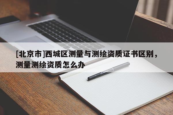 [北京市]西城区测量与测绘资质证书区别，测量测绘资质怎么办
