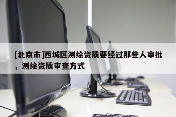 [北京市]西城区测绘资质要经过那些人审批，测绘资质审查方式