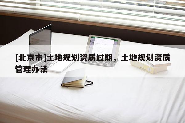 [北京市]土地规划资质过期，土地规划资质管理办法