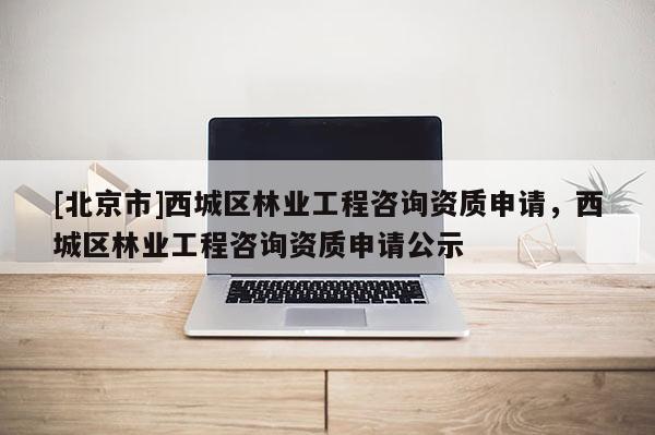 [北京市]西城区林业工程咨询资质申请，西城区林业工程咨询资质申请公示