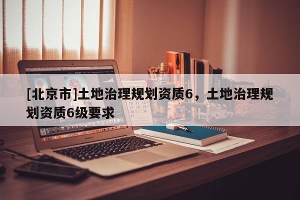 [北京市]土地治理规划资质6，土地治理规划资质6级要求
