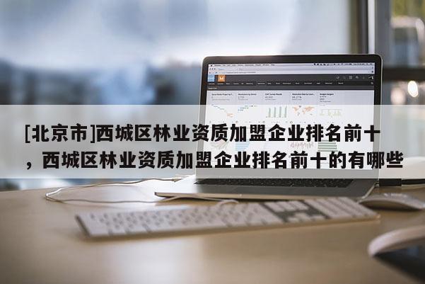 [北京市]西城区林业资质加盟企业排名前十，西城区林业资质加盟企业排名前十的有哪些