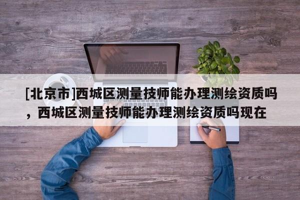 [北京市]西城区测量技师能办理测绘资质吗，西城区测量技师能办理测绘资质吗现在