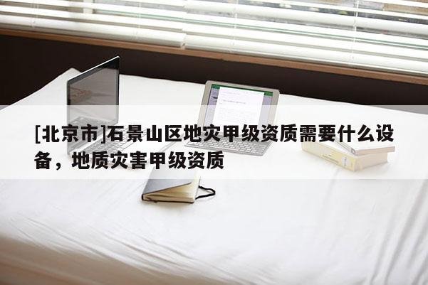 [北京市]石景山区地灾甲级资质需要什么设备，地质灾害甲级资质