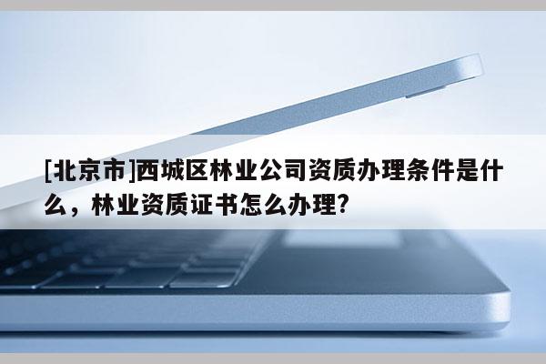 [北京市]西城区林业公司资质办理条件是什么，林业资质证书怎么办理?