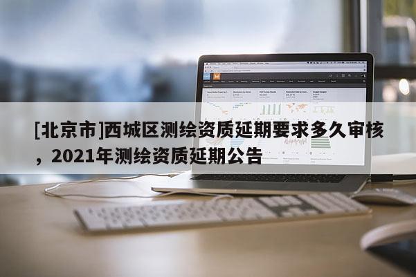 [北京市]西城区测绘资质延期要求多久审核，2021年测绘资质延期公告
