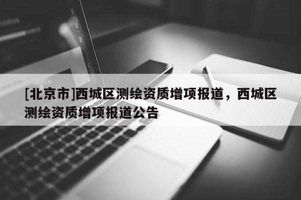 [北京市]西城区测绘资质增项报道，西城区测绘资质增项报道公告