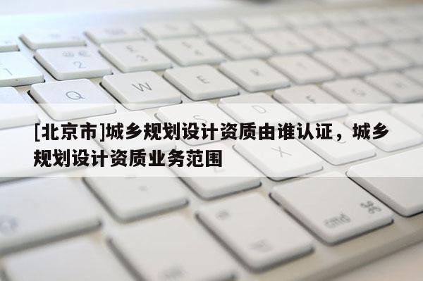 [北京市]城乡规划设计资质由谁认证，城乡规划设计资质业务范围