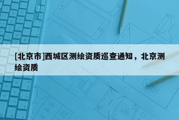 [北京市]西城区测绘资质巡查通知，北京测绘资质