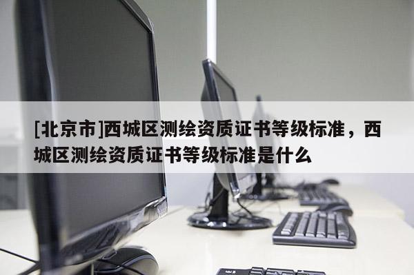 [北京市]西城区测绘资质证书等级标准，西城区测绘资质证书等级标准是什么