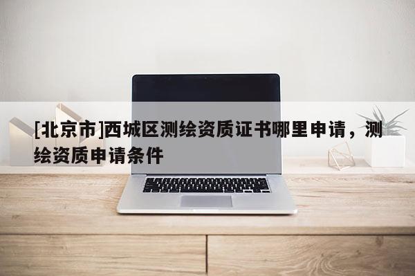 [北京市]西城区测绘资质证书哪里申请，测绘资质申请条件