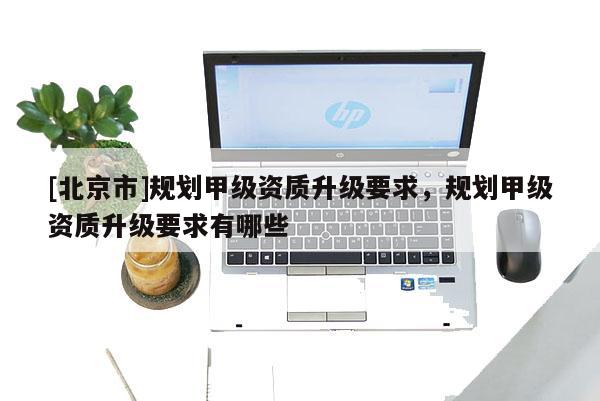 [北京市]规划甲级资质升级要求，规划甲级资质升级要求有哪些