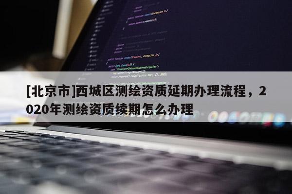 [北京市]西城区测绘资质延期办理流程，2020年测绘资质续期怎么办理