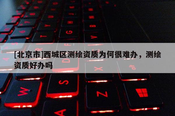 [北京市]西城区测绘资质为何很难办，测绘资质好办吗