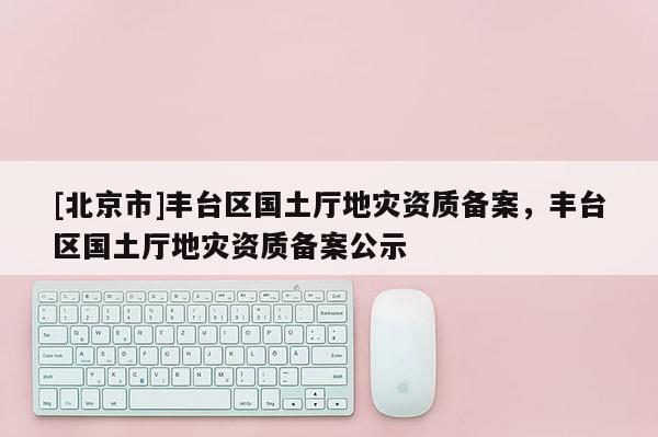 [北京市]丰台区国土厅地灾资质备案，丰台区国土厅地灾资质备案公示