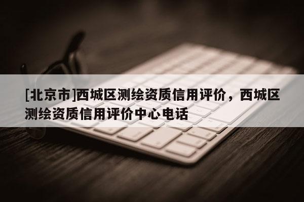 [北京市]西城区测绘资质信用评价，西城区测绘资质信用评价中心电话