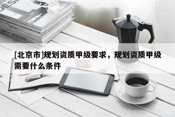 [北京市]规划资质甲级要求，规划资质甲级需要什么条件