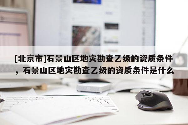 [北京市]石景山区地灾勘查乙级的资质条件，石景山区地灾勘查乙级的资质条件是什么