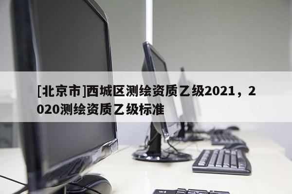 [北京市]西城区测绘资质乙级2021，2020测绘资质乙级标准