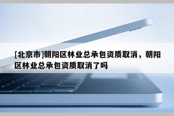 [北京市]朝阳区林业总承包资质取消，朝阳区林业总承包资质取消了吗